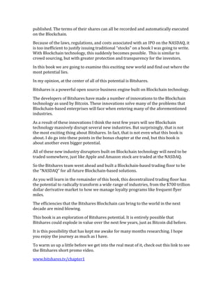 published.	
  The	
  terms	
  of	
  their	
  shares	
  can	
  all	
  be	
  recorded	
  and	
  automatically	
  executed	
  
on	
  the	
  Blockchain.	
  	
  	
  
Because	
  of	
  the	
  laws,	
  regulations,	
  and	
  costs	
  associated	
  with	
  an	
  IPO	
  on	
  the	
  NASDAQ,	
  it	
  
is	
  too	
  inefficient	
  to	
  justify	
  issuing	
  traditional	
  “stocks”	
  on	
  a	
  book	
  I	
  was	
  going	
  to	
  write.	
  
With	
  Blockchain	
  technology,	
  this	
  suddenly	
  becomes	
  possible.	
  	
  This	
  is	
  similar	
  to	
  
crowd	
  sourcing,	
  but	
  with	
  greater	
  protection	
  and	
  transparency	
  for	
  the	
  investors.	
  	
  	
  
In	
  this	
  book	
  we	
  are	
  going	
  to	
  examine	
  this	
  exciting	
  new	
  world	
  and	
  find	
  out	
  where	
  the	
  
most	
  potential	
  lies.	
  
In	
  my	
  opinion,	
  at	
  the	
  center	
  of	
  all	
  of	
  this	
  potential	
  is	
  Bitshares.	
  
Bitshares	
  is	
  a	
  powerful	
  open	
  source	
  business	
  engine	
  built	
  on	
  Blockchain	
  technology.	
  
The	
  developers	
  of	
  Bitshares	
  have	
  made	
  a	
  number	
  of	
  innovations	
  to	
  the	
  Blockchain	
  
technology	
  as	
  used	
  by	
  Bitcoin.	
  These	
  innovations	
  solve	
  many	
  of	
  the	
  problems	
  that	
  
Blockchain-­‐based	
  enterprises	
  will	
  face	
  when	
  entering	
  many	
  of	
  the	
  aforementioned	
  
industries.	
  
As	
  a	
  result	
  of	
  these	
  innovations	
  I	
  think	
  the	
  next	
  few	
  years	
  will	
  see	
  Blockchain	
  
technology	
  massively	
  disrupt	
  several	
  new	
  industries.	
  But	
  surprisingly,	
  that	
  is	
  not	
  
the	
  most	
  exciting	
  thing	
  about	
  Bitshares.	
  In	
  fact,	
  that	
  is	
  not	
  even	
  what	
  this	
  book	
  is	
  
about.	
  I	
  do	
  go	
  into	
  these	
  points	
  in	
  the	
  bonus	
  chapter	
  at	
  the	
  end,	
  but	
  this	
  book	
  is	
  
about	
  another	
  even	
  bigger	
  potential.	
  
All	
  of	
  these	
  new	
  industry	
  disruptors	
  built	
  on	
  Blockchain	
  technology	
  will	
  need	
  to	
  be	
  
traded	
  somewhere,	
  just	
  like	
  Apple	
  and	
  Amazon	
  stock	
  are	
  traded	
  at	
  the	
  NASDAQ.	
  
So	
  the	
  Bitshares	
  team	
  went	
  ahead	
  and	
  built	
  a	
  Blockchain-­‐based	
  trading	
  floor	
  to	
  be	
  
the	
  “NASDAQ”	
  for	
  all	
  future	
  Blockchain-­‐based	
  solutions.	
  
As	
  you	
  will	
  learn	
  in	
  the	
  remainder	
  of	
  this	
  book,	
  this	
  decentralized	
  trading	
  floor	
  has	
  
the	
  potential	
  to	
  radically	
  transform	
  a	
  wide	
  range	
  of	
  industries,	
  from	
  the	
  $700	
  trillion	
  
dollar	
  derivative	
  market	
  to	
  how	
  we	
  manage	
  loyalty	
  programs	
  like	
  frequent	
  flyer	
  
miles.	
  
The	
  efficiencies	
  that	
  the	
  Bitshares	
  Blockchain	
  can	
  bring	
  to	
  the	
  world	
  in	
  the	
  next	
  
decade	
  are	
  mind	
  blowing.	
  
This	
  book	
  is	
  an	
  exploration	
  of	
  Bitshares	
  potential.	
  It	
  is	
  entirely	
  possible	
  that	
  
Bitshares	
  could	
  explode	
  in	
  value	
  over	
  the	
  next	
  few	
  years,	
  just	
  as	
  Bitcoin	
  did	
  before.	
  
It	
  is	
  this	
  possibility	
  that	
  has	
  kept	
  me	
  awake	
  for	
  many	
  months	
  researching.	
  I	
  hope	
  
you	
  enjoy	
  the	
  journey	
  as	
  much	
  as	
  I	
  have.	
  
To	
  warm	
  us	
  up	
  a	
  little	
  before	
  we	
  get	
  into	
  the	
  real	
  meat	
  of	
  it,	
  check	
  out	
  this	
  link	
  to	
  see	
  
the	
  Bitshares	
  short	
  promo	
  video.	
  
www.bitshares.tv/chapter1
 