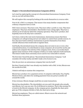 Chapter	
  2:	
  Decentralized	
  Autonomous	
  Companies	
  (DACs)	
  	
  
Let’s	
  start	
  by	
  exploring	
  the	
  concept	
  of	
  a	
  Decentralized	
  Autonomous	
  Company.	
  From	
  
now	
  on,	
  we	
  will	
  call	
  them	
  DACs.	
  
We	
  will	
  explore	
  this	
  concept	
  by	
  looking	
  at	
  the	
  words	
  themselves	
  in	
  reverse	
  order.	
  
First	
  of	
  all,	
  a	
  DAC	
  is	
  a	
  company.	
  That	
  means	
  it	
  has	
  many	
  familiar	
  components	
  that	
  
ordinary	
  companies	
  have	
  as	
  well.	
  
DAC’s	
  have	
  revenues.	
  They	
  have	
  costs.	
  They	
  have	
  either	
  a	
  profit	
  or	
  a	
  loss.	
  They	
  have	
  
employees.	
  They	
  have	
  shareholders.	
  Shareholders	
  have	
  voting	
  rights.	
  They	
  have	
  a	
  
charter	
  (a	
  set	
  of	
  rules	
  by	
  which	
  the	
  company	
  operates).	
  They	
  have	
  a	
  product.	
  And	
  
hopefully	
  most	
  of	
  all,	
  they	
  have	
  customers.	
  
Let’s	
  have	
  a	
  look	
  at	
  the	
  next	
  word.	
  Autonomous.	
  Autonomous	
  means	
  that	
  these	
  
companies	
  are	
  self-­‐governing	
  and	
  are	
  not	
  subject	
  to	
  control	
  from	
  outside	
  sources.	
  In	
  
fact,	
  they	
  have	
  built-­‐in	
  defense	
  mechanisms	
  to	
  protect	
  themselves	
  from	
  those	
  
outside	
  influences	
  that	
  would	
  seek	
  to	
  regulate	
  them.	
  
And	
  finally,	
  Decentralized	
  means	
  the	
  company	
  does	
  not	
  exist	
  in	
  one	
  or	
  even	
  a	
  few	
  
centralized	
  locations.	
  It	
  is	
  distributed	
  on	
  many	
  computers	
  all	
  around	
  the	
  world,	
  and	
  
within	
  each	
  computer	
  the	
  entirety	
  of	
  the	
  company	
  exists.	
  Even	
  a	
  successful	
  attack	
  
against	
  many	
  instances	
  of	
  the	
  company	
  is	
  futile	
  as	
  it	
  easily	
  replicates	
  itself	
  and	
  heals.	
  
This	
  feature	
  makes	
  them	
  extremely	
  secure	
  and	
  far	
  less	
  vulnerable	
  to	
  attacks.	
  
The	
  first	
  time	
  I	
  heard	
  the	
  phrase	
  “Decentralized	
  Autonomous	
  Company,”	
  it	
  all	
  
sounded	
  a	
  bit	
  wishy-­‐washy	
  and	
  didn’t	
  make	
  a	
  lot	
  of	
  sense	
  to	
  me.	
  
How	
  do	
  you	
  have	
  an	
  autonomous	
  company	
  that	
  runs	
  by	
  itself?	
  
But	
  then	
  I	
  found	
  out	
  that	
  I	
  was	
  already	
  very	
  familiar	
  with	
  a	
  DAC.	
  In	
  fact,	
  Bitcoin	
  was	
  
the	
  worlds	
  first	
  DAC.	
  
I	
  think	
  it	
  will	
  help	
  to	
  examine	
  this	
  comparison.	
  
Bitcoin	
  has	
  a	
  product.	
  It	
  is	
  a	
  payment	
  service.	
  It	
  competes	
  with	
  banks,	
  Visa,	
  PayPal,	
  
Western	
  Union,	
  and	
  others	
  for	
  sending	
  payments	
  from	
  one	
  party	
  to	
  another	
  all	
  
around	
  the	
  world.	
  	
  
It	
  has	
  revenues.	
  Bitcoin	
  charges	
  small	
  fees	
  on	
  some	
  transactions.	
  	
  
Bitcoin	
  has	
  shareholders.	
  The	
  shareholders	
  are	
  you	
  and	
  I,	
  the	
  people	
  who	
  actually	
  
own	
  Bitcoin.	
  Let’s	
  say	
  you	
  own	
  1%	
  of	
  all	
  Bitcoin	
  in	
  existence.	
  That	
  is	
  like	
  owning	
  1%	
  
of	
  stock	
  in	
  the	
  Bitcoin	
  company.	
  As	
  the	
  company	
  grows,	
  hopefully	
  the	
  share	
  price	
  
goes	
  up.	
  If	
  the	
  company	
  shrinks	
  or	
  fails,	
  the	
  share	
  price	
  drops.	
  
Bitcoin	
  has	
  employees.	
  They	
  are	
  called	
  miners.	
  Miners	
  secure	
  the	
  network	
  and	
  
facilitate	
  these	
  payments.	
  
 