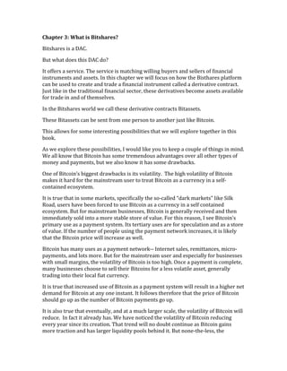 Chapter	
  3:	
  What	
  is	
  Bitshares?	
  
Bitshares	
  is	
  a	
  DAC.	
  	
  
But	
  what	
  does	
  this	
  DAC	
  do?	
  
It	
  offers	
  a	
  service.	
  The	
  service	
  is	
  matching	
  willing	
  buyers	
  and	
  sellers	
  of	
  financial	
  
instruments	
  and	
  assets.	
  In	
  this	
  chapter	
  we	
  will	
  focus	
  on	
  how	
  the	
  Bisthares	
  platform	
  
can	
  be	
  used	
  to	
  create	
  and	
  trade	
  a	
  financial	
  instrument	
  called	
  a	
  derivative	
  contract.	
  
Just	
  like	
  in	
  the	
  traditional	
  financial	
  sector,	
  these	
  derivatives	
  become	
  assets	
  available	
  
for	
  trade	
  in	
  and	
  of	
  themselves.	
  
In	
  the	
  Bitshares	
  world	
  we	
  call	
  these	
  derivative	
  contracts	
  Bitassets.	
  	
  
These	
  Bitassets	
  can	
  be	
  sent	
  from	
  one	
  person	
  to	
  another	
  just	
  like	
  Bitcoin.	
  
This	
  allows	
  for	
  some	
  interesting	
  possibilities	
  that	
  we	
  will	
  explore	
  together	
  in	
  this	
  
book.	
  
As	
  we	
  explore	
  these	
  possibilities,	
  I	
  would	
  like	
  you	
  to	
  keep	
  a	
  couple	
  of	
  things	
  in	
  mind.	
  
We	
  all	
  know	
  that	
  Bitcoin	
  has	
  some	
  tremendous	
  advantages	
  over	
  all	
  other	
  types	
  of	
  
money	
  and	
  payments,	
  but	
  we	
  also	
  know	
  it	
  has	
  some	
  drawbacks.	
  	
  
One	
  of	
  Bitcoin’s	
  biggest	
  drawbacks	
  is	
  its	
  volatility.	
  	
  The	
  high	
  volatility	
  of	
  Bitcoin	
  
makes	
  it	
  hard	
  for	
  the	
  mainstream	
  user	
  to	
  treat	
  Bitcoin	
  as	
  a	
  currency	
  in	
  a	
  self-­‐
contained	
  ecosystem.	
  
It	
  is	
  true	
  that	
  in	
  some	
  markets,	
  specifically	
  the	
  so-­‐called	
  “dark	
  markets”	
  like	
  Silk	
  
Road,	
  users	
  have	
  been	
  forced	
  to	
  use	
  Bitcoin	
  as	
  a	
  currency	
  in	
  a	
  self	
  contained	
  
ecosystem.	
  But	
  for	
  mainstream	
  businesses,	
  Bitcoin	
  is	
  generally	
  received	
  and	
  then	
  
immediately	
  sold	
  into	
  a	
  more	
  stable	
  store	
  of	
  value.	
  For	
  this	
  reason,	
  I	
  see	
  Bitcoin’s	
  
primary	
  use	
  as	
  a	
  payment	
  system.	
  Its	
  tertiary	
  uses	
  are	
  for	
  speculation	
  and	
  as	
  a	
  store	
  
of	
  value.	
  If	
  the	
  number	
  of	
  people	
  using	
  the	
  payment	
  network	
  increases,	
  it	
  is	
  likely	
  
that	
  the	
  Bitcoin	
  price	
  will	
  increase	
  as	
  well.	
  
Bitcoin	
  has	
  many	
  uses	
  as	
  a	
  payment	
  network-­‐-­‐	
  Internet	
  sales,	
  remittances,	
  micro-­‐
payments,	
  and	
  lots	
  more.	
  But	
  for	
  the	
  mainstream	
  user	
  and	
  especially	
  for	
  businesses	
  
with	
  small	
  margins,	
  the	
  volatility	
  of	
  Bitcoin	
  is	
  too	
  high.	
  Once	
  a	
  payment	
  is	
  complete,	
  
many	
  businesses	
  choose	
  to	
  sell	
  their	
  Bitcoins	
  for	
  a	
  less	
  volatile	
  asset,	
  generally	
  
trading	
  into	
  their	
  local	
  fiat	
  currency.	
  
It	
  is	
  true	
  that	
  increased	
  use	
  of	
  Bitcoin	
  as	
  a	
  payment	
  system	
  will	
  result	
  in	
  a	
  higher	
  net	
  
demand	
  for	
  Bitcoin	
  at	
  any	
  one	
  instant.	
  It	
  follows	
  therefore	
  that	
  the	
  price	
  of	
  Bitcoin	
  
should	
  go	
  up	
  as	
  the	
  number	
  of	
  Bitcoin	
  payments	
  go	
  up.	
  
It	
  is	
  also	
  true	
  that	
  eventually,	
  and	
  at	
  a	
  much	
  larger	
  scale,	
  the	
  volatility	
  of	
  Bitcoin	
  will	
  
reduce.	
  	
  In	
  fact	
  it	
  already	
  has.	
  We	
  have	
  noticed	
  the	
  volatility	
  of	
  Bitcoin	
  reducing	
  
every	
  year	
  since	
  its	
  creation.	
  That	
  trend	
  will	
  no	
  doubt	
  continue	
  as	
  Bitcoin	
  gains	
  
more	
  traction	
  and	
  has	
  larger	
  liquidity	
  pools	
  behind	
  it.	
  But	
  none-­‐the-­‐less,	
  the	
  
 