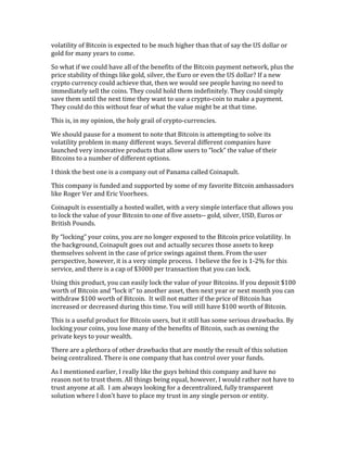 volatility	
  of	
  Bitcoin	
  is	
  expected	
  to	
  be	
  much	
  higher	
  than	
  that	
  of	
  say	
  the	
  US	
  dollar	
  or	
  
gold	
  for	
  many	
  years	
  to	
  come.	
  
So	
  what	
  if	
  we	
  could	
  have	
  all	
  of	
  the	
  benefits	
  of	
  the	
  Bitcoin	
  payment	
  network,	
  plus	
  the	
  
price	
  stability	
  of	
  things	
  like	
  gold,	
  silver,	
  the	
  Euro	
  or	
  even	
  the	
  US	
  dollar?	
  If	
  a	
  new	
  
crypto	
  currency	
  could	
  achieve	
  that,	
  then	
  we	
  would	
  see	
  people	
  having	
  no	
  need	
  to	
  
immediately	
  sell	
  the	
  coins.	
  They	
  could	
  hold	
  them	
  indefinitely.	
  They	
  could	
  simply	
  
save	
  them	
  until	
  the	
  next	
  time	
  they	
  want	
  to	
  use	
  a	
  crypto-­‐coin	
  to	
  make	
  a	
  payment.	
  	
  
They	
  could	
  do	
  this	
  without	
  fear	
  of	
  what	
  the	
  value	
  might	
  be	
  at	
  that	
  time.	
  
This	
  is,	
  in	
  my	
  opinion,	
  the	
  holy	
  grail	
  of	
  crypto-­‐currencies.	
  	
  	
  
We	
  should	
  pause	
  for	
  a	
  moment	
  to	
  note	
  that	
  Bitcoin	
  is	
  attempting	
  to	
  solve	
  its	
  
volatility	
  problem	
  in	
  many	
  different	
  ways.	
  Several	
  different	
  companies	
  have	
  
launched	
  very	
  innovative	
  products	
  that	
  allow	
  users	
  to	
  “lock”	
  the	
  value	
  of	
  their	
  
Bitcoins	
  to	
  a	
  number	
  of	
  different	
  options.	
  	
  
I	
  think	
  the	
  best	
  one	
  is	
  a	
  company	
  out	
  of	
  Panama	
  called	
  Coinapult.	
  
This	
  company	
  is	
  funded	
  and	
  supported	
  by	
  some	
  of	
  my	
  favorite	
  Bitcoin	
  ambassadors	
  
like	
  Roger	
  Ver	
  and	
  Eric	
  Voorhees.	
  
Coinapult	
  is	
  essentially	
  a	
  hosted	
  wallet,	
  with	
  a	
  very	
  simple	
  interface	
  that	
  allows	
  you	
  
to	
  lock	
  the	
  value	
  of	
  your	
  Bitcoin	
  to	
  one	
  of	
  five	
  assets-­‐-­‐	
  gold,	
  silver,	
  USD,	
  Euros	
  or	
  
British	
  Pounds.	
  
By	
  “locking”	
  your	
  coins,	
  you	
  are	
  no	
  longer	
  exposed	
  to	
  the	
  Bitcoin	
  price	
  volatility.	
  In	
  
the	
  background,	
  Coinapult	
  goes	
  out	
  and	
  actually	
  secures	
  those	
  assets	
  to	
  keep	
  
themselves	
  solvent	
  in	
  the	
  case	
  of	
  price	
  swings	
  against	
  them.	
  From	
  the	
  user	
  
perspective,	
  however,	
  it	
  is	
  a	
  very	
  simple	
  process.	
  	
  I	
  believe	
  the	
  fee	
  is	
  1-­‐2%	
  for	
  this	
  
service,	
  and	
  there	
  is	
  a	
  cap	
  of	
  $3000	
  per	
  transaction	
  that	
  you	
  can	
  lock.	
  
Using	
  this	
  product,	
  you	
  can	
  easily	
  lock	
  the	
  value	
  of	
  your	
  Bitcoins.	
  If	
  you	
  deposit	
  $100	
  
worth	
  of	
  Bitcoin	
  and	
  “lock	
  it”	
  to	
  another	
  asset,	
  then	
  next	
  year	
  or	
  next	
  month	
  you	
  can	
  
withdraw	
  $100	
  worth	
  of	
  Bitcoin.	
  	
  It	
  will	
  not	
  matter	
  if	
  the	
  price	
  of	
  Bitcoin	
  has	
  
increased	
  or	
  decreased	
  during	
  this	
  time.	
  You	
  will	
  still	
  have	
  $100	
  worth	
  of	
  Bitcoin.	
  
This	
  is	
  a	
  useful	
  product	
  for	
  Bitcoin	
  users,	
  but	
  it	
  still	
  has	
  some	
  serious	
  drawbacks.	
  By	
  
locking	
  your	
  coins,	
  you	
  lose	
  many	
  of	
  the	
  benefits	
  of	
  Bitcoin,	
  such	
  as	
  owning	
  the	
  
private	
  keys	
  to	
  your	
  wealth.	
  	
  
There	
  are	
  a	
  plethora	
  of	
  other	
  drawbacks	
  that	
  are	
  mostly	
  the	
  result	
  of	
  this	
  solution	
  
being	
  centralized.	
  There	
  is	
  one	
  company	
  that	
  has	
  control	
  over	
  your	
  funds.	
  
As	
  I	
  mentioned	
  earlier,	
  I	
  really	
  like	
  the	
  guys	
  behind	
  this	
  company	
  and	
  have	
  no	
  
reason	
  not	
  to	
  trust	
  them.	
  All	
  things	
  being	
  equal,	
  however,	
  I	
  would	
  rather	
  not	
  have	
  to	
  
trust	
  anyone	
  at	
  all.	
  	
  I	
  am	
  always	
  looking	
  for	
  a	
  decentralized,	
  fully	
  transparent	
  
solution	
  where	
  I	
  don’t	
  have	
  to	
  place	
  my	
  trust	
  in	
  any	
  single	
  person	
  or	
  entity.	
  
 