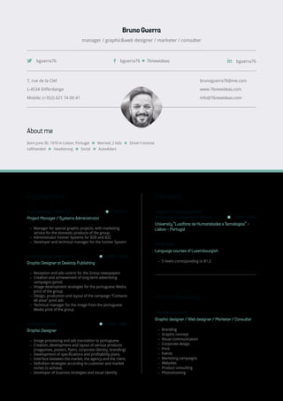 Bruno Guerra
manager / graphic&web designer / marketer / consulter
About me
Born June 30, 1976 in Lisbon, Portugal Married, 2 kids Driver’s license
Lefthanded Headstrong Social Autodidact
7, rue de la Clef
L-4534 Differdange
Mobile: (+352) 621 74 00 41
brunoguerra76@me.com
www.76newideas.com
info@76newideas.com
bguerra76 76newideasbguerra76 bguerra76
Employement
Luxemburger Wort S.A. Present
Project Manager / Systems Administrator
−− Manager for special graphic projects, with marketing
service for the domestic products of the group.
−− Administrator Evolver Systems for B2B and B2C
−− Developer and technical manager for the Evolver System
Luxemburger Wort S.A. 2004 - 2012
Graphic Designer at Desktop Publishing
−− Reception and ads control for the Group newspapers
−− Creation and achievement of long-term advertising
campaigns (print)
−− Image development strategies for the portuguese Media
print of the group
−− Design, production and layout of the campaign “Contacto
40 anos” print ads
−− Technical manager for the image from the portuguese
Media print of the group
Publilatina S.A. 1999 - 2004
Graphic Designer
−− Image processing and ads translation to portuguese
−− Creation, development and layout of various products
(magazines, posters, flyers, corporate identity, branding)
−− Development of specifications and profitability plans.
−− Interface between the market, the agency and the client.
−− Definition strategies according to customer and market
niches to achieve.
−− Developer of business strategies and visual identity
Education
Degree of Management
Business Tourism and Hotels 1994 - 1998
University “Lusófona de Humanidades e Tecnologias” -
Lisbon - Portugal
Prolingua
Language courses of Luxembourgish
−− 5 levels corresponding to B1.2
Private Business
76newideas.com
Graphic designer / Web designer / Marketer / Consulter
−− Branding
−− Graphic concept
−− Visual communication
−− Corporate design
−− Print
−− Events
−− Marketing campaigns
−− Websites
−− Product consulting
−− Photoshooting
 