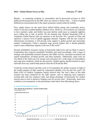 2016 – Global Market Forces at Play February 2nd
, 2016
Despite… a) continuing weakness in commodities and b) downward revisions to 2016
global growth projections by the IMF, there are reasons to believe that… 1) fears of global
deflation are unwarranted and 2) the major economies remain relatively healthy.
First, supply factors are the main driver behind falling energy and commodity prices,
which in turn have pushed headline inflation lower. However, oil inventories are expected
to have reached a peak, and further rig count decline could occur as marginal suppliers
move offline due to lack of profits. On the demand side, Michael Hasenstab (CIO of
Templeton Global Macro) calls our attention to the fact that “6%+ growth in China still
represent a massive level of global aggregate demand. Together with the new round of
infrastructure investment, it will provide some support to global growth and commodity
markets. Furthermore, China’s sustained wage growth implies that it should gradually
export a more inflationary impulse to the rest of the world.”
Second, profitability measures remain at historically high levels and are likely to persist.
Corporations have enjoyed remarkable flexibility and acted accordingly, with a range of
strategic and shareholder-oriented measures like M&A activity, increased investment and
capital expenditures, dividend growth, and share buybacks. Additionally, input costs are
low (think of the multi-year low energy costs and prices for a wide range of commodities)
and wage price moderate, which are also positive. Global equities should continue to enjoy
tailwinds from easy central bank policies from the ECB and the BOJ.
Could the current interest rate-hike cycle in US jeopardize the global economy in light of
the sizable quantity of debt issued by corporations globally over the past few years? Ed
Perks (CIO of Franklin Templeton Equity) believes that “the lion’s share of this debt
issuance has been conducted for the right reasons, such as replacing more expensive
existing debt with less expensive debt, and taking advantage of historically low market
interest rates to lock in attractive funding costs for several years”. Historically, short-term
volatility is not unexpected, as the performance chart below from Bloomberg shows.
 