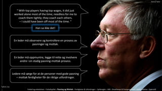  With top players having top wages, it did just
worked alone most of the time; needless for me to
coach them tightly; they coach each others.
C I could have been off most of the time. 
Han sa ikke det!
En leder m? observere og kontrollere en prosess av
pasninger og mottak.
En leder m? oppmuntre, legge til rette og involvere
andre i en stadig pasning-mottak prosess.
Ledere m? s?rge for at de personer med gode pasning
C mottak ferdigheter f?r de riktige utfordringer.
Fotball og arbeidslivet C Fotballspillet C Pasning og Mottak C Ferdigheter & Utfordringer C Spilleregler C M?l C Broallianser & Overgangsfaser C Spillforst?else C Sp?rsm?l
Tahiri.no
Patrick Tahiri
 
