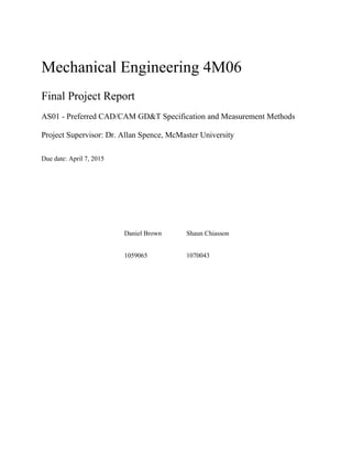Mechanical Engineering 4M06
Final Project Report
AS01 - Preferred CAD/CAM GD&T Specification and Measurement Methods
Project Supervisor: Dr. Allan Spence, McMaster University
Due date: April 7, 2015
Daniel Brown Shaun Chiasson
1059065 1070043
 