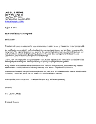JOSE L. SANTOS
556 W 140 St Apt. 38
New York, NY 10031
(347)805-6848 (646)863-9561
jlsantos24@yahoo.com
August 3, 2016
To: Human Resource/Hiring Unit
Sir/Madame,
The attached resume is presented for your consideration in regard to one of the opening in your company ( ).
My qualification combined with professional activities represents continuous and significant employment for
many years. The experience gained has given me the opportunity to accumulate substantial knowledge and
skills on different areas including Teaching, Customer Services, Case Management, Medicaid Service
Coordination, and Outstanding Interpersonal Relationships.
Overall, I am a team player in every sense of the word. I utilize a positive and enthusiastic approach towards
meeting objectives and goals, with high capacity for quickly adapting to any assignment.
A key element in my desire to move forward has been a drive to always improve, and combine my areas of
expertise with a strong determination to fully utilize my skills within a progressive organization.
The resume outlines my background and capabilities. As there is so much more to relate, I would appreciate the
opportunity to meet with you to discuss how I could contribute to your company.
Thank you for your consideration. I look forward to your reply and an early meeting.
Sincerely,
Jose L Santos, MS Ed
Enclosed: Resume
 