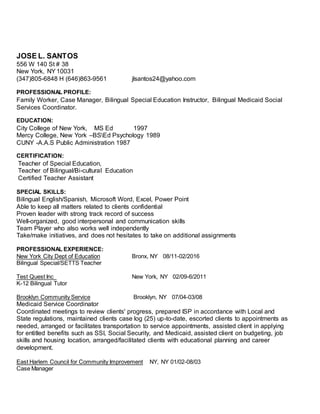 JOSE L. SANTOS
556 W 140 St # 38
New York, NY 10031
(347)805-6848 H (646)863-9561 jlsantos24@yahoo.com
PROFESSIONAL PROFILE:
Family Worker, Case Manager, Bilingual Special Education Instructor, Bilingual Medicaid Social
Services Coordinator.
EDUCATION:
City College of New York, MS Ed 1997
Mercy College, New York –BSEd Psychology 1989
CUNY -A.A.S Public Administration 1987
CERTIFICATION:
Teacher of Special Education,
Teacher of Bilingual/Bi-cultural Education
Certified Teacher Assistant
SPECIAL SKILLS:
Bilingual English/Spanish, Microsoft Word, Excel, Power Point
Able to keep all matters related to clients confidential
Proven leader with strong track record of success
Well-organized, good interpersonal and communication skills
Team Player who also works well independently
Take/make initiatives, and does not hesitates to take on additional assignments
PROFESSIONAL EXPERIENCE:
New York City Dept of Education Bronx, NY 08/11-02/2016
Bilingual Special/SETTS Teacher
Test Quest Inc New York, NY 02/09-6/2011
K-12 Bilingual Tutor
Brooklyn Community Service Brooklyn, NY 07/04-03/08
Medicaid Service Coordinator
Coordinated meetings to review clients' progress, prepared ISP in accordance with Local and
State regulations, maintained clients case log (25) up-to-date, escorted clients to appointments as
needed, arranged or facilitates transportation to service appointments, assisted client in applying
for entitled benefits such as SSI, Social Security, and Medicaid, assisted client on budgeting, job
skills and housing location, arranged/facilitated clients with educational planning and career
development.
East Harlem Council for Community Improvement NY, NY 01/02-08/03
Case Manager
 