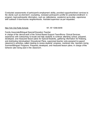 Conducted assessments of participant’s employment ability, provided supportive/direct services to
the clients such as short-term counseling, reviewed participant’s profile for potential enrollment in
program, kept participants information, such as: (attendance, academic) up-to-date, experience
with outreach in low-income neighborhoods. Assisted supervisor as per requested.
New York City Public Schools NY, NY 10/88-06/99
Family Associate/Bilingual Special Education Teacher
In charge of the clerical work of the School Based Support Team/Bronx Clinical Services,
experience with outreaching to locate and help students to continue attending school, prepared,
developed, and measured lesson plans for Special Students, gathering information for finalizing,
and distributing Individualized Educational Plans, supervised teacher aids assigned to support
classroom’s activities, called meeting to review students' progress, mentored new teachers during
Summer/Bilingual Programs. Prepared, developed, and measured lesson plans. In charge of the
behavior plan being used in the classroom.
 