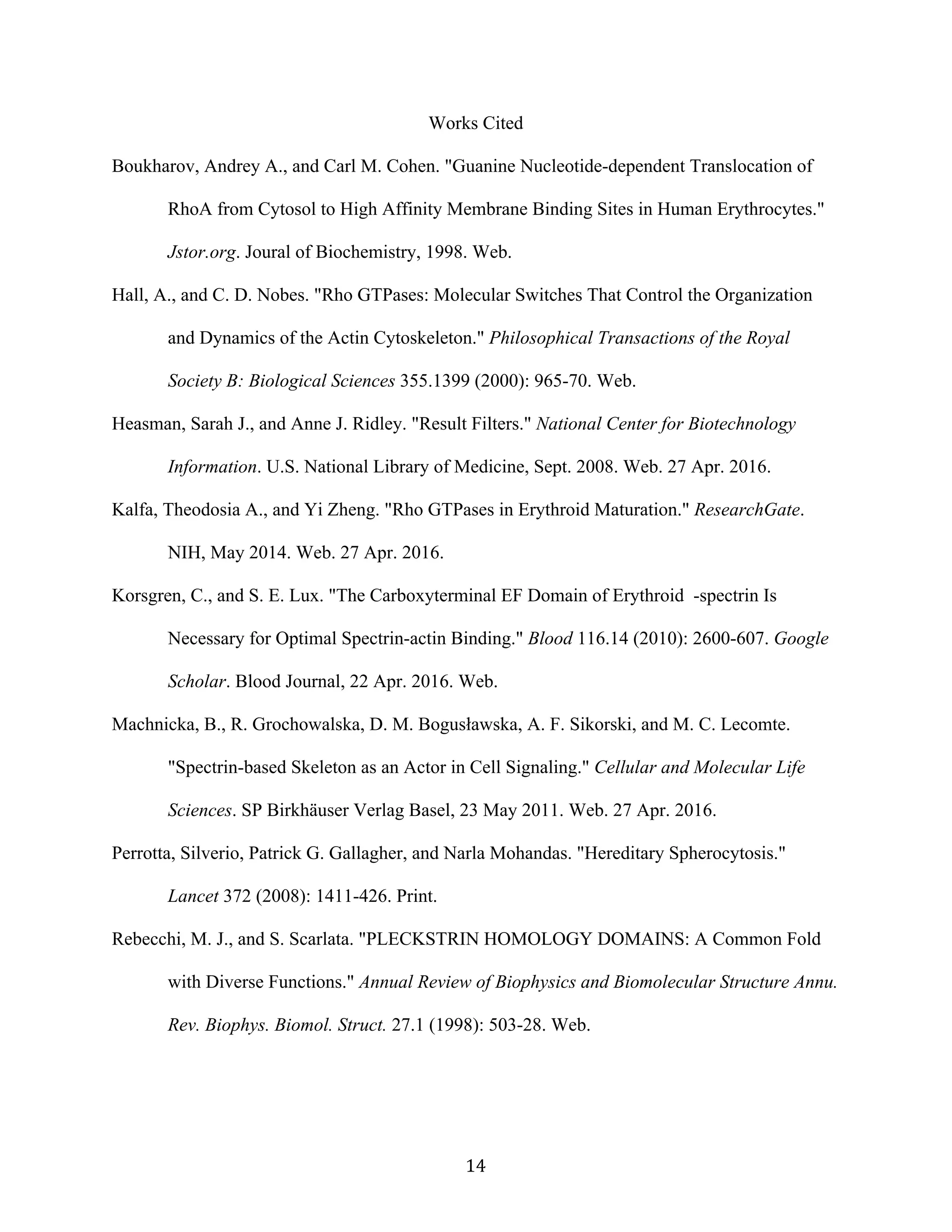   14	
  
Works Cited
Boukharov, Andrey A., and Carl M. Cohen. "Guanine Nucleotide-dependent Translocation of
RhoA from Cytosol to High Affinity Membrane Binding Sites in Human Erythrocytes."
Jstor.org. Joural of Biochemistry, 1998. Web.
Hall, A., and C. D. Nobes. "Rho GTPases: Molecular Switches That Control the Organization
and Dynamics of the Actin Cytoskeleton." Philosophical Transactions of the Royal
Society B: Biological Sciences 355.1399 (2000): 965-70. Web.
Heasman, Sarah J., and Anne J. Ridley. "Result Filters." National Center for Biotechnology
Information. U.S. National Library of Medicine, Sept. 2008. Web. 27 Apr. 2016.
Kalfa, Theodosia A., and Yi Zheng. "Rho GTPases in Erythroid Maturation." ResearchGate.
NIH, May 2014. Web. 27 Apr. 2016.
Korsgren, C., and S. E. Lux. "The Carboxyterminal EF Domain of Erythroid -spectrin Is
Necessary for Optimal Spectrin-actin Binding." Blood 116.14 (2010): 2600-607. Google
Scholar. Blood Journal, 22 Apr. 2016. Web.
Machnicka, B., R. Grochowalska, D. M. Bogusławska, A. F. Sikorski, and M. C. Lecomte.
"Spectrin-based Skeleton as an Actor in Cell Signaling." Cellular and Molecular Life
Sciences. SP Birkhäuser Verlag Basel, 23 May 2011. Web. 27 Apr. 2016.
Perrotta, Silverio, Patrick G. Gallagher, and Narla Mohandas. "Hereditary Spherocytosis."
Lancet 372 (2008): 1411-426. Print.
Rebecchi, M. J., and S. Scarlata. "PLECKSTRIN HOMOLOGY DOMAINS: A Common Fold
with Diverse Functions." Annual Review of Biophysics and Biomolecular Structure Annu.
Rev. Biophys. Biomol. Struct. 27.1 (1998): 503-28. Web.
 
