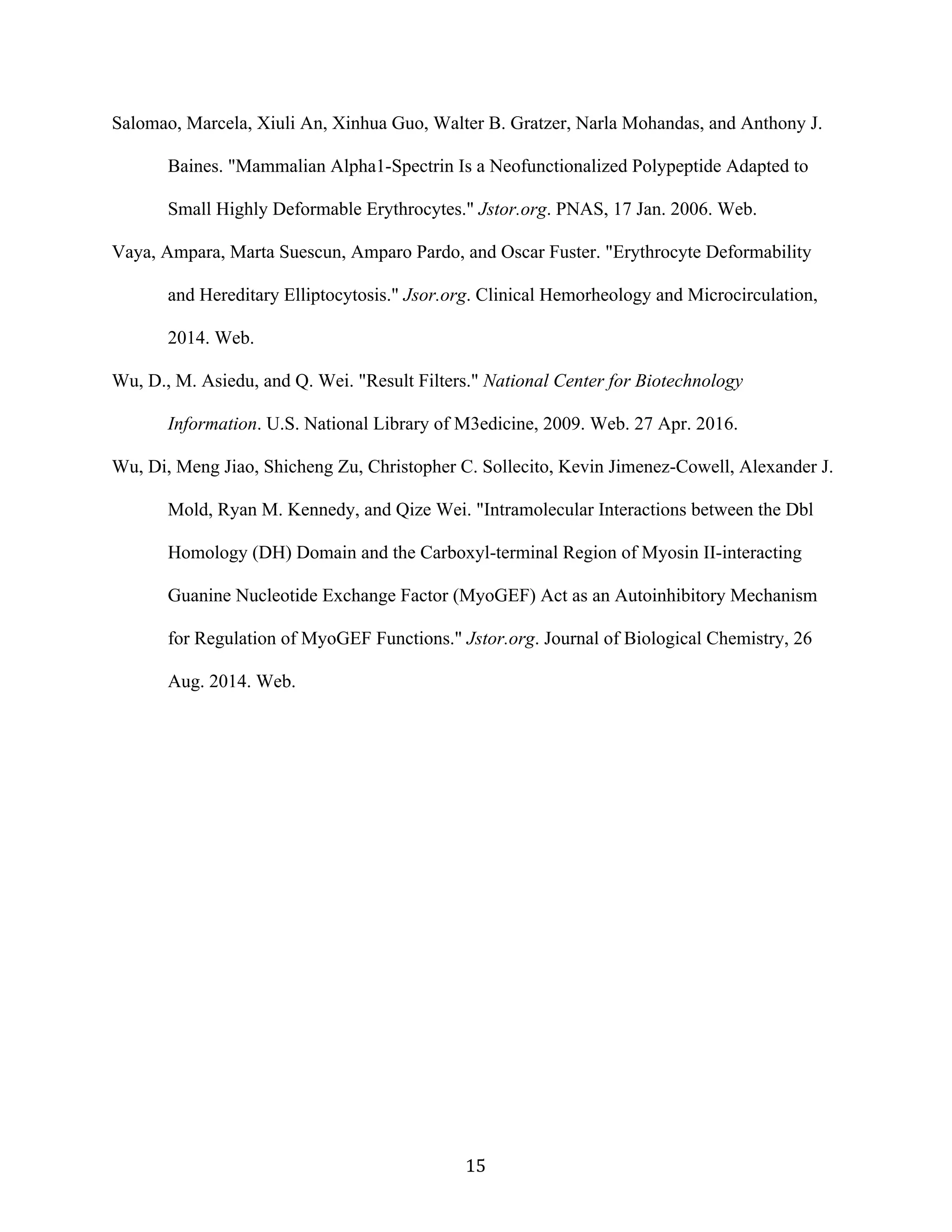   15	
  
Salomao, Marcela, Xiuli An, Xinhua Guo, Walter B. Gratzer, Narla Mohandas, and Anthony J.
Baines. "Mammalian Alpha1-Spectrin Is a Neofunctionalized Polypeptide Adapted to
Small Highly Deformable Erythrocytes." Jstor.org. PNAS, 17 Jan. 2006. Web.
Vaya, Ampara, Marta Suescun, Amparo Pardo, and Oscar Fuster. "Erythrocyte Deformability
and Hereditary Elliptocytosis." Jsor.org. Clinical Hemorheology and Microcirculation,
2014. Web.
Wu, D., M. Asiedu, and Q. Wei. "Result Filters." National Center for Biotechnology
Information. U.S. National Library of M3edicine, 2009. Web. 27 Apr. 2016.
Wu, Di, Meng Jiao, Shicheng Zu, Christopher C. Sollecito, Kevin Jimenez-Cowell, Alexander J.
Mold, Ryan M. Kennedy, and Qize Wei. "Intramolecular Interactions between the Dbl
Homology (DH) Domain and the Carboxyl-terminal Region of Myosin II-interacting
Guanine Nucleotide Exchange Factor (MyoGEF) Act as an Autoinhibitory Mechanism
for Regulation of MyoGEF Functions." Jstor.org. Journal of Biological Chemistry, 26
Aug. 2014. Web.
 