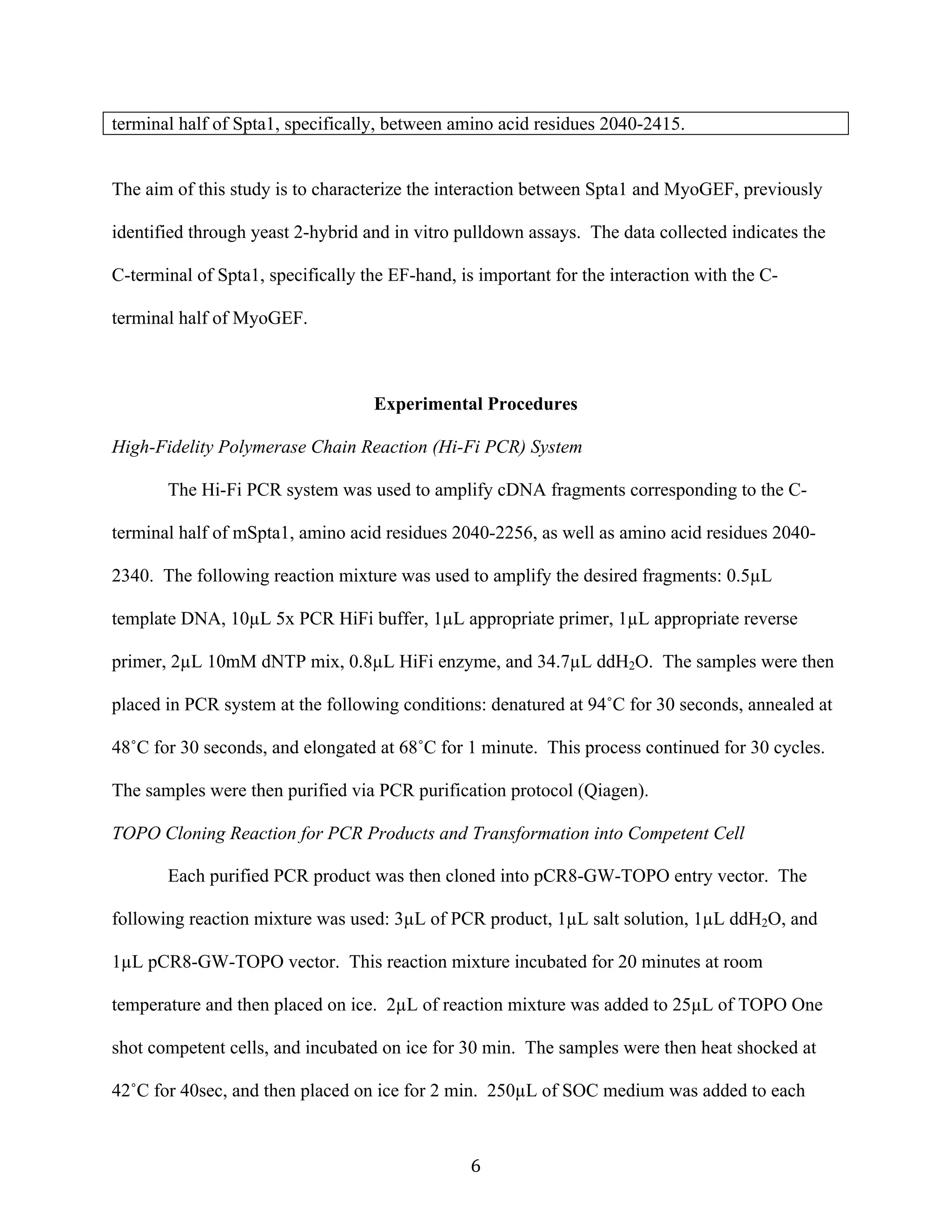   6	
  
terminal half of Spta1, specifically, between amino acid residues 2040-2415.
The aim of this study is to characterize the interaction between Spta1 and MyoGEF, previously
identified through yeast 2-hybrid and in vitro pulldown assays. The data collected indicates the
C-terminal of Spta1, specifically the EF-hand, is important for the interaction with the C-
terminal half of MyoGEF.
Experimental Procedures
High-Fidelity Polymerase Chain Reaction (Hi-Fi PCR) System
The Hi-Fi PCR system was used to amplify cDNA fragments corresponding to the C-
terminal half of mSpta1, amino acid residues 2040-2256, as well as amino acid residues 2040-
2340. The following reaction mixture was used to amplify the desired fragments: 0.5µL
template DNA, 10µL 5x PCR HiFi buffer, 1µL appropriate primer, 1µL appropriate reverse
primer, 2µL 10mM dNTP mix, 0.8µL HiFi enzyme, and 34.7µL ddH2O. The samples were then
placed in PCR system at the following conditions: denatured at 94˚C for 30 seconds, annealed at
48˚C for 30 seconds, and elongated at 68˚C for 1 minute. This process continued for 30 cycles.
The samples were then purified via PCR purification protocol (Qiagen).
TOPO Cloning Reaction for PCR Products and Transformation into Competent Cell
Each purified PCR product was then cloned into pCR8-GW-TOPO entry vector. The
following reaction mixture was used: 3µL of PCR product, 1µL salt solution, 1µL ddH2O, and
1µL pCR8-GW-TOPO vector. This reaction mixture incubated for 20 minutes at room
temperature and then placed on ice. 2µL of reaction mixture was added to 25µL of TOPO One
shot competent cells, and incubated on ice for 30 min. The samples were then heat shocked at
42˚C for 40sec, and then placed on ice for 2 min. 250µL of SOC medium was added to each
 