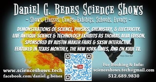 ForBooking&Info:
scienceshows.tech@gmail.com
512.689.9830
Photo:SteveWolf
www.scienceshows.tech
facebook.com/daniel.g.benes
DemonstrationsofScience,Physics,Chemistry,&Electricity.
LiveAntiqueScience&TechnologyExhibitsasThomasAlvaEdison.
SponsoredbyAustinMakerFaire&SXSWInteractive.
FeaturedinTexasMonthly,theNewYorkTimes,andonKVUETV.
 