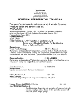 German Leal
1450 Lemma Ave
Bourbonnais, IL 60914
Home (815) 932-0298
germanleal@hotmail.com
INDUSTRIAL REFRIGERATION TECHNICIAN
Two years’ experience in maintenance of Ammonia Systems,
Pressure Boiler and compressed air.
EDUCATION
Industrial Refrigeration Operator I and II. (Garden City Ammonia Program)
Advanced Certificate in HVAC, Kankakee Community College, 2012
Pressure Boiler, Tyson 2014
CERTIFICATIONS:
RETA CARO
ESCO Institute: E.P.A 608 SectionA, Sections I, II,III
Employment-Ready Certificate, Air Conditioning
Fluent in English and Spanish.
Experience
Tyson Foods (Chicago) 05-2014- Present
Maintenance and operation of Refrigeration Ammonia System. This facility has ten
Ammonia Screw Compressors, seventy five Evaporators, one Blast Freezer, eight
Spiral Freezers and three Receivers. Operation temperatures -45F, -25F and 15F.
Momence Packing 07-2013/05-2014
Maintenance and operation of Refrigeration Ammonia System, which has four screw
compressor, twenty five evaporators and two Blast Freezers.
Amico, Bourbonnais, IL 02- 2003/12-2012
Quality Inspector
Inspection and documentation of structural steel fabrication.
Dabrico, Bourbonnais, IL 2002 - 2003
Drafter/ Assembler
Assist Senior Designer Engineer with design and detail drawings in AutoCAD.
Intercor (Exxon-Mobil Filial), Colombia 1984 - 2001
MaintenanceMechanic
 Troubleshooting, Inspection and reparation of reducers, hydraulic
systems, couplings, idlers, chutes, electro hydraulic systems, belt
conveyors, water pumps, pulleys.
 