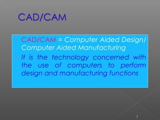  CAD/CAM = Computer Aided Design/
Computer Aided Manufacturing
 It is the technology concerned with
the use of computers to perform
design and manufacturing functions
2
 