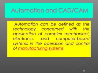 Automation can be defined as the
technology concerned with the
application of complex mechanical,
electronic, and computer-based
systems in the operation and control
of manufacturing systems.
22
 