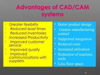  Greater flexibility
 Reduced lead times
 Reduced inventories
 Increased Productivity
 Improved customer
service
 Improved quality
 Improved
communications with
suppliers
26
• Better product design
• Greater manufacturing
control
• Supported integration
• Reduced costs
• Increased utilization
• Reduction of machine
tools
• Less floor space
 