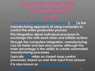  Computer-integrated manufacturing (CIM) is the
manufacturing approach of using computers to
control the entire production process
 This integration allows individual processes to
exchange info with each other and initiate actions
 Through the computers integration, manufacturing
can be faster and less error-prone, although the
main advantage is the ability to create automated
manufacturing processes
 Typically CIM relies on closed-loop control
processes, based on real-time input from sensors
 It is also known as flexible design and
manufacturing 27
 