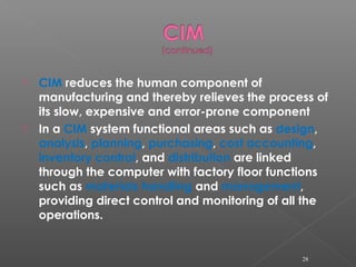  CIM reduces the human component of
manufacturing and thereby relieves the process of
its slow, expensive and error-prone component
 In a CIM system functional areas such as design,
analysis, planning, purchasing, cost accounting,
inventory control, and distribution are linked
through the computer with factory floor functions
such as materials handling and management,
providing direct control and monitoring of all the
operations.
28
 