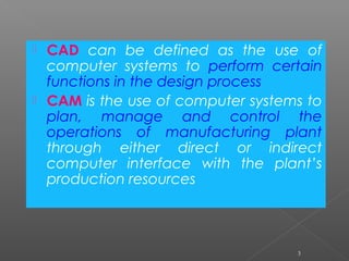  CAD can be defined as the use of
computer systems to perform certain
functions in the design process
 CAM is the use of computer systems to
plan, manage and control the
operations of manufacturing plant
through either direct or indirect
computer interface with the plant’s
production resources
3
 