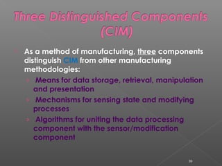  As a method of manufacturing, three components
distinguish CIM from other manufacturing
methodologies:
› Means for data storage, retrieval, manipulation
and presentation
› Mechanisms for sensing state and modifying
processes
› Algorithms for uniting the data processing
component with the sensor/modification
component
30
 