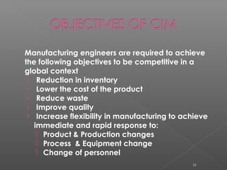  Manufacturing engineers are required to achieve
the following objectives to be competitive in a
global context
› Reduction in inventory
› Lower the cost of the product
› Reduce waste
› Improve quality
› Increase flexibility in manufacturing to achieve
immediate and rapid response to:
 Product & Production changes
 Process & Equipment change
 Change of personnel
31
 