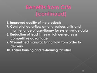 6. Improved quality of the products
7. Control of data-flow among various units and
maintenance of user-library for system-wide data
8. Reduction of lead times which generates a
competitive advantage
9. Streamlined manufacturing flow from order to
delivery
10. Easier training and re-training facilities
33
 