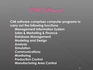  CIM software comprises computer programs to
carry out the following functions:
› Management Information System
› Sales & Marketing & Finance
› Database Management
› Modeling and Design
› Analysis
› Simulation
› Communications
› Monitoring
› Production Control
› Manufacturing Area Control
35
 