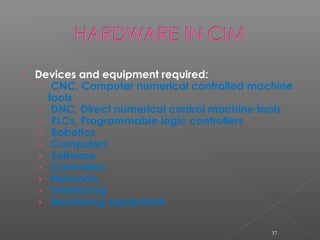  Devices and equipment required:
› CNC, Computer numerical controlled machine
tools
› DNC, Direct numerical control machine tools
› PLCs, Programmable logic controllers
› Robotics
› Computers
› Software
› Controllers
› Networks
› Interfacing
› Monitoring equipment
37
 