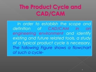 In order to establish the scope and
definition of CAD/CAM in an
engineering environment and identify
existing and future related tools, a study
of a typical product cycle is necessary.
The following Figure shows a flowchart
of such a cycle-
7
 