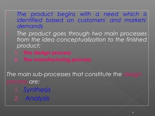  The product begins with a need which is
identified based on customers' and markets'
demands
 The product goes through two main processes
from the idea conceptualization to the finished
product:
1. The design process
2. The manufacturing process
 
The main sub-processes that constitute the design
process are:
1. Synthesis
2. Analysis
9
 