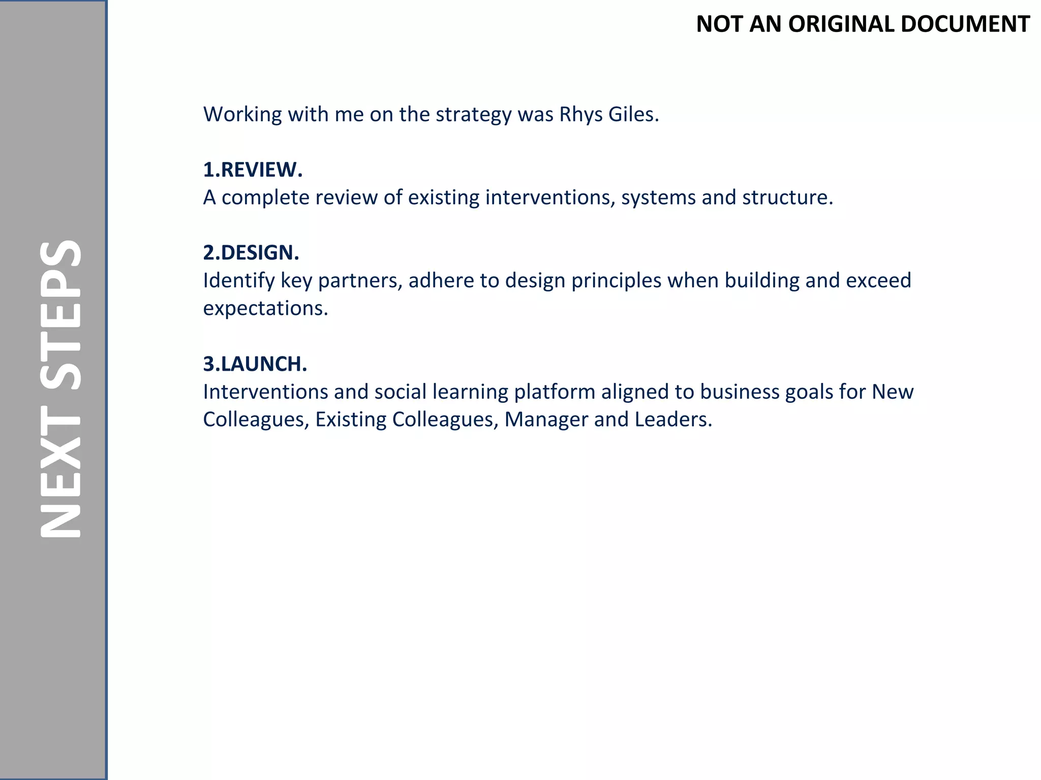 NOTANORIGINALDOCUMENT
NEXTSTEPS
Working with me on the strategy was Rhys Giles.
1.REVIEW.
A complete review of existing interventions, systems and structure.
2.DESIGN.
Identify key partners, adhere to design principles when building and exceed
expectations.
3.LAUNCH.
Interventions and social learning platform aligned to business goals for New
Colleagues, Existing Colleagues, Manager and Leaders.
NOT AN ORIGINAL DOCUMENT
 