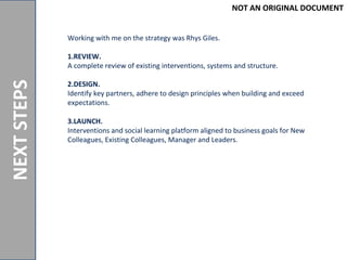 NOTANORIGINALDOCUMENT
NEXTSTEPS
Working with me on the strategy was Rhys Giles.
1.REVIEW.
A complete review of existing interventions, systems and structure.
2.DESIGN.
Identify key partners, adhere to design principles when building and exceed
expectations.
3.LAUNCH.
Interventions and social learning platform aligned to business goals for New
Colleagues, Existing Colleagues, Manager and Leaders.
NOT AN ORIGINAL DOCUMENT
 