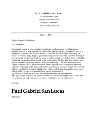PAUL GABRIEL SAN LUCAS
45-51 Post Street, #BB
Yonkers, New York 10705
(914) 843 7990 mobile
GabbyLucas1@yahoo.com
April 15 , 2015
Human Resources Professional
Dear Sir/Madam:
The attached resume is being submitted in reference to a Receptionist or Administrative
Assistant position in your organization. Some of my most recent work experiences such as at
Brightview Tarrytown and at Lynch Rowin LLP afforded me the privilege of learning the
process of personal injury litigation procedures and protocol while at the same time learning to
give individuals the personal touch necessary to make a transition of lifestyle more comfortable
for both the parties downsizing as well as for the caretakers. Dealing with time sensitive work
material enhanced my already existent workforce punctuality. I was used to translate from
English to Spanish and to speak with certain clients regarding their case updates. My work
experience in banking and in other professional administrative capacities ranged from customer
relations coordination to general administrative office work. I am a demonstrated team player
with the ability to learn new responsibilities quickly and accurately.
My attention to detail and hard work have been commended by past employers.
After your careful review of my resume, I would look forward to an opportunity to meet with
you to discuss my skills and how I can make a contribution to your organization.
Sincerely,
PaulGabrielSanLucas
Attachment
 