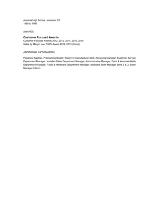 Ansonia High School - Ansonia, CT
1988 to 1992
AWARDS
Customer Focused Awards
Customer Focused Awards 2012, 2013, 2014, 2015, 2016
Sales by Margin over 100% Award 2014, 2015 (Comp)
ADDITIONAL INFORMATION
Positions: Cashier, Pricing Coordinator, Return to manufacturer clerk, Receiving Manager, Customer Service
Department Manager, Installed Sales Department Manager, Administrative Manager, Paint & Windows/Walls
Department Manager, Tools & Hardware Department Manager, Assistant Store Manager zone 2 & 3, Store
Manager Interim
 