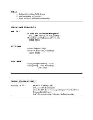SKILLS
1. Baking, Bar tending, Table Setting
2. Knowledgeable in Computer
3. Basic Mandarin and Nihongo Language
EDUCATIONAL BACKGROUND
TERTIARY
BS Hotel and Restaurant Management
WESLEYAN UNIVERSITY-PHILIPPINES
Mabini Extension Cabanatuan, Nueva Ecija
(2012- 2016)
SECONDARY
General de Jesus College
Poblacion , San Isidro ,Nueva Ecija
(2011-2012)
ELEMENTARY
BagongSilang Elementary r School
BagongSilang, Cabiao, Nueva Ecija
2007-2008
AWARDS AND ACHIEVEMENTS
February 18, 2015 2nd Place in Pantry Chef
10th Annual Chefs on Parade
Given this 18th day of February in the year of our Lord Two
Thousand and Fifthteen
At Wesleyan University-Philippines, Cabanatuan, City.
_________________________________________________________________________________________________________
 