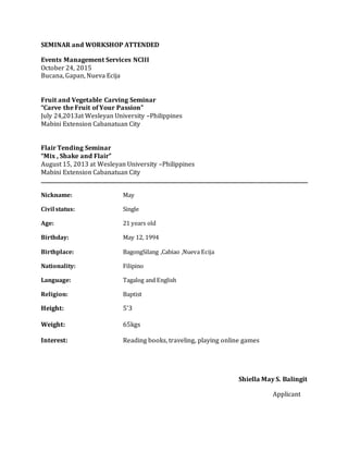 SEMINAR and WORKSHOP ATTENDED
Events Management Services NCIII
October 24, 2015
Bucana, Gapan, Nueva Ecija
Fruit and Vegetable Carving Seminar
“Carve the Fruit of Your Passion”
July 24,2013at Wesleyan University –Philippines
Mabini Extension Cabanatuan City
Flair Tending Seminar
“Mix , Shake and Flair”
August 15, 2013 at Wesleyan University –Philippines
Mabini Extension Cabanatuan City
_________________________________________________________________________________________________________
Nickname: May
Civil status: Single
Age: 21 years old
Birthday: May 12, 1994
Birthplace: BagongSilang ,Cabiao ,Nueva Ecija
Nationality: Filipino
Language: Tagalog and English
Religion: Baptist
Height: 5’3
Weight: 65kgs
Interest: Reading books, traveling, playing online games
Shiella May S. Balingit
Applicant
 