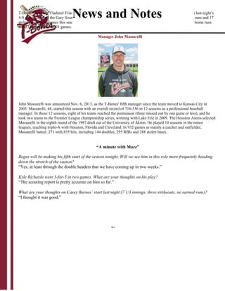 Frias goes 3-for-3 in Wednesday’s victory
T-Bones shortstop Vladimir Frias was superb at the plate last night, going 3-for-3 and also drawing a walk in last night’s
4-0 victory against the Gary SouthShore RailCats Wednesday. Frias is currently batting .319 with five home runs and 17
stolen bases in 53 games this season. In the 2014 season, Frias finished with a .273 batting average with two home runs
and 23 stolen bases in 91 games.
Manager John Massarelli
John Massarelli was announced Nov. 6, 2013, as the T-Bones' fifth manager since the team moved to Kansas City in
2003. Massarelli, 48, started this season with an overall record of 716-536 in 12 seasons as a professional baseball
manager. In those 12 seasons, eight of his teams reached the postseason (three missed out by one game or less), and he   
took two teams to the Frontier League championship series, winning with Lake Erie in 2009. The Houston Astros selected       
Massarelli in the eighth round of the 1987 draft out of the University of Akron. He played 10 seasons in the minor
leagues, reaching triple-A with Houston, Florida and Cleveland. In 932 games as mainly a catcher and outfielder,
Massarelli batted .271 with 835 hits, including 144 doubles, 295 RBIs and 288 stolen bases.
“A minute with Mazz”
Regas will be making his fifth start of the season tonight. Will we see him in this role more frequently heading
down the stretch of the season?
“Yes, at least through the double headers that we have coming up in two weeks.”
Kyle Richards went 3-for-5 in two games. What are your thoughts on his play?
“The scouting report is pretty accurate on him so far.”
What are your thoughts on Casey Barnes’ start last night (7 1/3 innings, three strikeouts, no earned runs)?
“I thought it was good.”
←
News and Notes
 