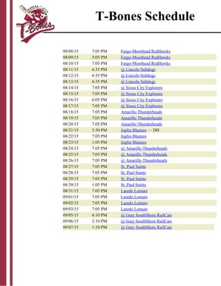 08/08/15 7:05 PM Fargo-Moorhead RedHawks
08/09/15 5:05 PM Fargo-Moorhead RedHawks
08/10/15 7:05 PM Fargo-Moorhead RedHawks
08/11/15 6:35 PM @ Lincoln Saltdogs
08/12/15 6:35 PM @ Lincoln Saltdogs
08/13/15 6:35 PM @ Lincoln Saltdogs
08/14/15 7:05 PM @ Sioux City Explorers
08/15/15 7:05 PM @ Sioux City Explorers
08/16/15 6:05 PM @ Sioux City Explorers
08/17/15 7:05 PM @ Sioux City Explorers
08/18/15 7:05 PM Amarillo Thunderheads
08/19/15 7:05 PM Amarillo Thunderheads
08/20/15 7:05 PM Amarillo Thunderheads
08/21/15 5:30 PM Joplin Blasters — DH
08/22/15 7:05 PM Joplin Blasters
08/23/15 1:05 PM Joplin Blasters
08/24/15 7:05 PM @ Amarillo Thunderheads
08/25/15 7:05 PM @ Amarillo Thunderheads
08/26/15 7:05 PM @ Amarillo Thunderheads
08/27/15 7:05 PM St. Paul Saints
08/28/15 7:05 PM St. Paul Saints
08/29/15 7:05 PM St. Paul Saints
08/30/15 1:05 PM St. Paul Saints
08/31/15 7:05 PM Laredo Lemurs
09/01/15 7:05 PM Laredo Lemurs
09/02/15 7:05 PM Laredo Lemurs
09/03/15 7:05 PM Laredo Lemurs
09/05/15 6:10 PM @ Gary SouthShore RailCats
09/06/15 2:10 PM @ Gary SouthShore RailCats
09/07/15 1:10 PM @ Gary SouthShore RailCats
T-Bones Schedule
 