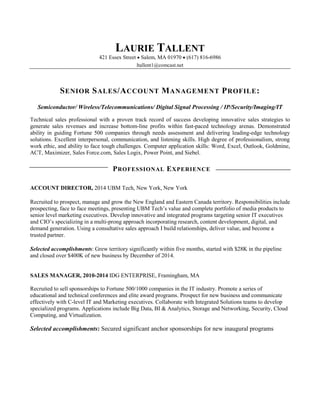 LAURIE TALLENT
421 Essex Street  Salem, MA 01970  (617) 816-6986
ltallent1@comcast.net
SENIOR SALES/ACCOUNT MANAGEMENT PROFILE:
Semiconductor/ Wireless/Telecommunications/ Digital Signal Processing / IP/Security/Imaging/IT
Technical sales professional with a proven track record of success developing innovative sales strategies to
generate sales revenues and increase bottom-line profits within fast-paced technology arenas. Demonstrated
ability in guiding Fortune 500 companies through needs assessment and delivering leading-edge technology
solutions. Excellent interpersonal, communication, and listening skills. High degree of professionalism, strong
work ethic, and ability to face tough challenges. Computer application skills: Word, Excel, Outlook, Goldmine,
ACT, Maximizer, Sales Force.com, Sales Logix, Power Point, and Siebel.
PROFESSIONAL EXPERIENCE
ACCOUNT DIRECTOR, 2014 UBM Tech, New York, New York
Recruited to prospect, manage and grow the New England and Eastern Canada territory. Responsibilities include
prospecting, face to face meetings, presenting UBM Tech’s value and complete portfolio of media products to
senior level marketing executives. Develop innovative and integrated programs targeting senior IT executives
and CIO’s specializing in a multi-prong approach incorporating research, content development, digital, and
demand generation. Using a consultative sales approach I build relationships, deliver value, and become a
trusted partner.
Selected accomplishments: Grew territory significantly within five months, started with $28K in the pipeline
and closed over $400K of new business by December of 2014.
SALES MANAGER, 2010-2014 IDG ENTERPRISE, Framingham, MA
Recruited to sell sponsorships to Fortune 500/1000 companies in the IT industry. Promote a series of
educational and technical conferences and elite award programs. Prospect for new business and communicate
effectively with C-level IT and Marketing executives. Collaborate with Integrated Solutions teams to develop
specialized programs. Applications include Big Data, BI & Analytics, Storage and Networking, Security, Cloud
Computing, and Virtualization.
Selected accomplishments: Secured significant anchor sponsorships for new inaugural programs
 