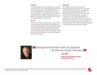 © Georgia Music Partners :: January 2015 10
Augusta
The town draws on its own heritage with branded
performing arts venues, including the James Brown
Arena, the Jessye Norman Amphitheatre, and
the Lady Antebellum Amphitheatre. The city has
been successful in using music to raise money for
charitable causes through organizations such as 12
Bands of Christmas, the annual Rock Fore! Dough
concert and Friends With Benefits.
Macon
The city’s rich music heritage draws visitors to the
Allman Brothers Band Museum at the Big House,
the Otis Redding Statute on the Ocmulgee and the
Tic Toc Room (named for the original club where
Little Richard once performed). Macon was also
home to the Georgia Music Hall of Fame from 1996
until 2011 when it closed due to lack of attendance
and funding cutbacks.
Savannah
This coastal city is a music instrument
manufacturing hub that is home to The Gretsch
Company, a fourth generation, internationally
known musical instruments manufacturer;
Benedetto Guitars, the world’s foremost maker
of custom archtop jazz guitars; JodyJazz,
a manufacturer of saxophone and clarinet
mouthpieces; and Randy Wood Guitars, where
one of the country’s most renowned luthiers crafts
guitars and mandolins. Savannah also hosts the
annual Savannah Music Festival, drawing thousands
of visitors and increasing jobs and revenue.
“Georgia should do more to support
its diverse music industry.
”Joel Katz
Atlanta Founding Shareholder
Greenberg Traurig
 