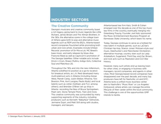 © Georgia Music Partners :: January 2015 11
INDUSTRY SECTORS
The Creative Community
Georgia’s musicians and creative community boast
a rich legacy, going back to music legends like Little
Richard, James Brown and The Allman Brothers. In
the ‘80s, the alternative scene in the college town
of Athens gave birth to pop and alternative music
legends such as REM and the B52’s. Atlanta-based
record companies flourished while promoting both
urban and rock artists. Examples include Ichiban
Records’ promotion of Sir Mix-a-Lot, MC Breed’s
base music, and early releases by blues diva
Francine Reed as well as Capricorn’s promotion of
The Georgia Satellites. Other notable acts include
Drivin n Cryin, Shawn Mullins, Indigo Girls, Collective
Soul and Matchbox 20.
Throughout the ‘90s and into the new millennium,
Atlanta solidified its position as a go-to location
for breakout artists, as L.A. Reid developed many
multi-platinum acts in Atlanta (including Kanye
West, Mariah Carey, Justin Bieber, Rihanna, Toni
Braxton, Pink, Avril Lavigne, Paula Abdul, and local
talents such as Usher, OutKast, and TLC, among
others); and Brendan O’Brien set up shop in
Atlanta recording the likes of Bruce Springsteen,
Pearl Jam, Stone Temple Pilots, Train and more.
This creative community was surrounded by many
supporting segments of the industry, including
producers such as Kenneth “Babyface” Edmonds,
Jermaine Dupri, and Matt Still along with studios,
managers, and lawyers.
Atlanta-based law firm Katz, Smith & Cohen
emerged over the decade as one of the top music
law firms in the country, eventually merging into
Greenberg Traurig. Founder Joel Katz sponsored
the Music & Entertainment Business Program at
Kennesaw State University, which bears his name.
Today, Georgia continues to serve as a hotbed for
new talent in multiple genres, such as LaCrae’s
Christian hip-hop, Sharon Jones’ Motown-style soul
music, Deerhunter’s and Manchester Orchestra’s
alternative musings, country stars such as Lady
Antebellum, Sugarland, Third Day, and Zac Brown,
and rock acts such as Mastodon and Civil War
History.
However, many such artists end up leaving town
for other cities, or engaging in business with
managers, record companies, and agents in other
cities. Most Georgia-based record companies have
disappeared over the past decade, and many top
producers have left for Nashville, LA and NYC.
Atlanta lacks a unified music business center
akin to Nashville’s “Music Row” or Los Angeles’
Hollywood, where artists can manage the entire
lifecycle of their career within the local community.
This challenge is one of the opportunities GMP
intends to tackle.
 