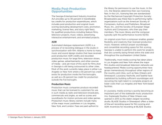 © Georgia Music Partners :: January 2015 12
Media Post-Production
Opportunities
The Georgia Entertainment Industry Incentive
Act provides up to 30 percent in transferable
tax credits for production expenditures, which
includes post-production and original music
scoring (excluding development costs, promotion,
marketing, license fees, and story right fees),
for qualified productions including feature films,
television projects, music videos, advertising,
interactive entertainment, and animated projects.
ADR
Automated dialogue replacement (ADR) is a
process of re-recording dialogue in the studio in
synchronization with film. Atlanta is home to many
music and sound design studios that have received
post-production ADR credits and recorded
production music for large films, television shows,
video games, advertisements, and other sources
of media – and yet most of this work for films shot
in Georgia is still being outsourced to other cities.
Most of this work currently takes place in either Los
Angeles or New York where a 30 percent tax credit
exists for production inside the five boroughs,
as well as a 35 percent tax credit for production
outside the five boroughs.
Production Music
Production music companies produce recorded
music that can be licensed to customers for use
in such media as radio and television broadcasts,
commercials and jingles, as well as scores and
soundtracks for motion pictures and video games.
Production music library owners include many
of the major music publishers in Los Angeles,
New York, and London. Fees are paid upfront to
the library for permission to use the music. In the
U.S., the libraries determine their own licensing
fees. In the U.K., licensing fees are standardized
by the Mechanical-Copyright Protection Society.
Broadcasters pay these fees to performing rights
organizations such as the American Society of
Composers, Authors and Publishers, Broadcast
Music, Inc., and the Society of European Stage
Authors and Composers, who then pay their
members. The music library and the composer
typically split the performance income 50/50.
An original score from a composer enables greater
flexibility and creativity than licensed production
music. However, without proper soundstages
and convertible recording space for film scoring,
Georgia is unable to perform this work for projects
that are currently being filmed within the state and
throughout the southeastern United States.
Traditionally, most media scoring has taken place
in Los Angeles and New York where the major
film studios and broadcast television networks are
headquartered. Media scoring opportunities have
grown tremendously throughout other regions of
the country and cities, such as New Orleans and
Shreveport, Louisiana; Nashville, and Seattle have
capitalized by building sufficient soundstages and
recruiting the right talent to complete projects at
lower costs than Los Angeles and New York-based
facilities.
In Louisiana, media scoring is quickly becoming an
important part of the statewide music production
mix. Esplanade Studios of New Orleans was
opened in 2013 as the state’s largest recording
studio. BLADE Studios in Shreveport offers a state-
of-the-art recording space for film scoring and
ADR. Incentives for recording at BLADE Studios
 