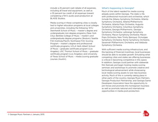 © Georgia Music Partners :: January 2015 13
include a 25 percent cash rebate of all expenses,
including all travel and equipment, as well as
a 35 percent tax credit of all expenses toward
completing a film’s audio post-production at
BLADE Studios.
Media scoring in these competing cities is closely
tied to higher education programs at local colleges
and universities, including the following: NYU
Steinhardt School of Music – master’s degree and
undergraduate non-degree programs (New York
City); Berklee College of Music – master’s and
undergraduate degree programs (Boston); Seattle
Film Institute/Pacific Northwest Film Scoring
Program – master’s degree and professional
certificate programs; UCLA Herb Albert School
of Music – graduate certificate program (Los
Angeles); USC Thorton School of Music – graduate
certificate program (Los Angeles); and University
of Texas School of Music – media scoring graduate
courses (Austin).
What’s happening in Georgia? 	
Much of the talent needed for media scoring
already exists within Georgia. The state is rife
with professional musicians and orchestras, which
include the Albany Symphony Orchestra, Atlanta
Symphony Orchestra, Atlanta Philharmonic
Orchestra, Atlanta Pops Orchestra, Augusta
Symphony Orchestra, Columbus Symphony
Orchestra, Georgia Philharmonic, Georgia
Symphony Orchestra, LaGrange Symphony
Orchestra, Macon Symphony Orchestra, Macon
Pops Orchestra, New Trinity Baroque, Ocmulgee
Symphony Orchestra, Rome Symphony Orchestra,
Savannah Philharmonic Orchestra, and Valdosta
Symphony Orchestra.
With sufficient media scoring infrastructure, and
the backing of financial incentives, local businesses
should be able to escalate growth. Emulating what
competing cities and states are offering businesses
is critical in becoming competitive in this space.
In addition, Georgia could partner with statewide
film festivals and begin hosting media scoring
seminars and workshops to promote creative and
technological advancement while showcasing
local media scoring assets to lure new business
activity. Much of this is currently taking place in
other parts of the country. Georgia Music Partners,
Georgia Production Partnership, and Georgia Game
Developers Association have the opportunity to
join forces and promote this homegrown business
as well as promote national and international
opportunities in media post-production.
 