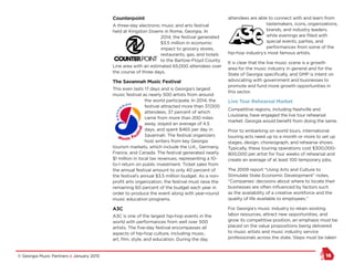 © Georgia Music Partners :: January 2015 16
Counterpoint
A three-day electronic music and arts festival
held at Kingston Downs in Rome, Georgia. In
2014, the festival generated
$3.5 million in economic
impact to grocery stores,
restaurants, gas, and hotels
to the Bartow-Floyd County
Line area with an estimated 65,000 attendees over
the course of three days.
The Savannah Music Festival
This even lasts 17 days and is Georgia’s largest
music festival as nearly 500 artists from around
the world participate. In 2014, the
festival attracted more than 37,000
attendees, 37 percent of which
came from more than 200 miles
away, stayed an average of 4.5
days, and spent $465 per day in
Savannah. The festival organizers
host writers from key Georgia
tourism markets, which include the U.K., Germany,
France, and Canada. The festival generated nearly
$1 million in local tax revenues, representing a 10-
to-1 return on public investment. Ticket sales from
the annual festival amount to only 40 percent of
the festival’s annual $3.5 million budget. As a non-
profit arts organization, the festival must raise the
remaining 60 percent of the budget each year in
order to produce the event along with year-round
music education programs.
A3C
A3C is one of the largest hip-hop events in the
world with performances from well over 500
artists. The five-day festival encompasses all
aspects of hip-hop culture, including music,
art, film, style, and education. During the day
attendees are able to connect with and learn from
tastemakers, icons, organizations,
brands, and industry leaders,
while evenings are filled with
special events, parties, and
performances from some of the
hip-hop industry’s most famous artists.
It is clear that the live music scene is a growth
area for the music industry in general and for the
State of Georgia specifically, and GMP is intent on
advocating with government and businesses to
promote and fund more growth opportunities in
this sector.
Live Tour Rehearsal Market
Competitive regions, including Nashville and
Louisiana, have engaged the live tour rehearsal
market. Georgia would benefit from doing the same.
Prior to embarking on world tours, international
touring acts need up to a month or more to set up
stages, design, choreograph, and rehearse shows.
Typically, these touring operations cost $300,000-
800,000 per artist for four weeks of rehearsal and
create an average of at least 100 temporary jobs.
The 2009 report “Using Arts and Culture to
Stimulate State Economic Development” notes,
“Companies’ decisions about where to locate their
businesses are often influenced by factors such
as the availability of a creative workforce and the
quality of life available to employees.”
For Georgia’s music industry to retain existing
labor resources, attract new opportunities, and
grow its competitive position, an emphasis must be
placed on the value propositions being delivered
to music artists and music industry service
professionals across the state. Steps must be taken
 