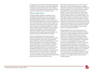 © Georgia Music Partners :: January 2015 17
to fully develop and utilize the state’s existing and
prospective music assets as well as leverage all of
Georgia’s entertainment sectors while creating a
collective brand identity that represents Georgia’s
proud music past and its ambitious future.
Music High Tech
As technological advances continue to drive
the digital consumption of music, technology
entrepreneurship is emerging in the Atlanta
area creating opportunities in production music
licensing, digital distribution, music promotion, and
live music production. In 2013, Atlanta ranked 14th
nationally among the top-20 metro areas in high-
tech job growth, according to CBRE’s U.S. Tech-
Twenty: Measuring Office Market Impact research
report. Also, Georgia is second in the nation as
having the largest increase in entrepreneurial
activity during the past decade, according to the
Kauffman Index of Entrepreneurial Activity.
Recent Atlanta-based technology-enabled
entertainment start-ups include production music
licensing platforms Affix Music and Placement
Music; ticketing company TicketAlternative; music
gamification apps such as Zooz and Songster;
social marketing firm Free All Media; and digital
distribution and promotion platform Neurotic
Media. Additionally, large local corporations have
engaged the digital music space, such as The
Coca-Cola Company’s activation of a global music
department; Cox Communications’ investment
in music start-ups, and the music licensing and
production activity of multiple Turner Broadcasting
assets, including CNN and Adult Swim.
With technology being the new “star” for the Y
generation, music has become part of a bigger
entertainment plain in the past decade. The fastest
growing segment of the music industry at large
is the high tech section, fueled by the rise of
Apple’s iTunes, Amazon MP3 store, Google Play,
Microsoft’s X-Box, and in the most recent years,
Spotify, Pandora, XM Sirius and iHeart Radio. The
latest RIAA statistics show that music distribution
is divided into three almost even parts as of mid-
2014: Physical (CDs and vinyl, with CDs constantly
shrinking); downloads which represent pay-to-own
(with this year being the first to show their growth
slowing and for some actually starting to shrink);
and streaming which represents pay-to-access
(which is in fast growth mode).
While traditional brick and mortar chains are
shrinking their music product footprint in stores
every year this past decade, the growth of digital
delivery is constantly increasing as a portion
of the music industry’s product sales business.
Shoppers have embarked on a paradigm shift in
consumption, shifting culturally from “ownership”
to “access” as the preferred business model.
With the overall model still in constant flux, there
are growing opportunities for music business
entrepreneurs to build scalable, sustainable music
businesses. Interestingly, many of the founders and
managers of today’s top digital music companies
boast a music-oriented background such as
musician, producer, or business manager. In other
words, the technology-enabled side of the music
business is, to a large extent, driven by music
industry people.
 