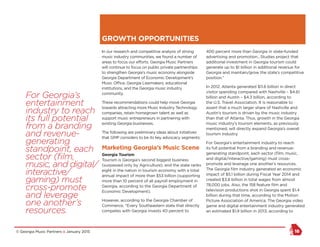 © Georgia Music Partners :: January 2015 18
In our research and competitive analysis of strong
music industry communities, we found a number of
areas to focus our efforts. Georgia Music Partners
will continue to focus on public private partnerships
to strengthen Georgia’s music economy alongside
Georgia Department of Economic Development’s
Music Office, Georgia Lawmakers, educational
institutions, and the Georgia music industry
community.
These recommendations could help move Georgia
towards attracting more Music Industry Technology
companies, retain homegrown talent as well as
support music entrepreneurs in partnering with
existing Georgia businesses.
The following are preliminary ideas about initiatives
that GMP considers to be its key advocacy segments:
Marketing Georgia’s Music Scene
Georgia Tourism
Tourism is Georgia’s second biggest business
(surpassed only by Agriculture), and the state ranks
eight in the nation in tourism economy with a total
annual impact of more than $53 billion (supporting
more than 10 percent of all payroll employment in
Georgia, according to the Georgia Department of
Economic Development).
However, according to the Georgia Chamber of
Commerce, “Every Southeastern state that directly
competes with Georgia invests 40 percent to
400 percent more than Georgia in state-funded
advertising and promotion…Studies project that
additional investment in Georgia tourism could
generate up to $1 billion in additional revenue for
Georgia and maintain/grow the state’s competitive
position.”
In 2012, Atlanta generated $11.6 billion in direct
visitor spending compared with Nashville – $4.61
billion and Austin – $4.3 billion, according to
the U.S. Travel Association. It is reasonable to
assert that a much larger share of Nashville and
Austin’s tourism is driven by the music industry
than that of Atlanta. Thus, growth in the Georgia
music industry’s tourism elements, as previously
mentioned, will directly expand Georgia’s overall
tourism industry.
For Georgia’s entertainment industry to reach
its full potential from a branding and revenue-
generating standpoint, each sector (film, music,
and digital/interactive/gaming) must cross-
promote and leverage one another’s resources.
The Georgia film industry generated an economic
impact of $5.1 billion during Fiscal Year 2014 and
created $3.8 billion in total wages from almost
78,000 jobs. Also, the 158 feature film and
television productions shot in Georgia spent $1.4
billion during that time, according to the Motion
Picture Association of America. The Georgia video
game and digital entertainment industry generated
an estimated $1.9 billion in 2013, according to
GROWTH OPPORTUNITIES
For Georgia’s
entertainment
industry to reach
its full potential
from a branding
and revenue-
generating
standpoint, each
sector (film,
music, and digital/
interactive/
gaming) must
cross-promote
and leverage
one another’s
resources.
 