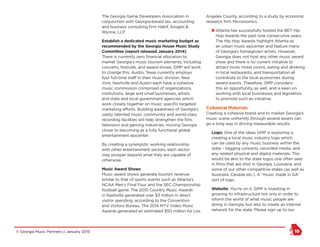 © Georgia Music Partners :: January 2015 19
The Georgia Game Developers Association in
conjunction with Georgia-based tax, accounting
and business consulting firm Habif, Arogeti &
Wynne, LLP.
Establish a dedicated music marketing budget as
recommended by the Georgia House Music Study
Committee (report released January 2014)
There is currently zero financial allocation to
market Georgia’s music tourism elements, including
concerts, festivals, and award shows. GMP will work
to change this. Austin, Texas currently employs
four full-time staff in their music division. New
York, Nashville and Austin each have a cohesive
music commission comprised of organizations,
institutions, large and small businesses, artists
and state and local government agencies which
work closely together on music specific targeted
marketing efforts. Building awareness of Georgia’s
vastly talented music community and world-class
recording facilities will help strengthen the film,
television and gaming industries, moving Georgia
closer to becoming as a fully functional global
entertainment epicenter.
By creating a synergistic working relationship
with other entertainment sectors, each sector
may prosper beyond what they are capable of
otherwise.
Music Award Shows
Music award shows generate tourism revenue
similar to that of sports events such as Atlanta’s
NCAA Men’s Final Four and the SEC Championship
football game. The 2010 Country Music Awards
in Nashville generated over $3 million in direct
visitor spending, according to the Convention
and Visitors Bureau. The 2014 MTV Video Music
Awards generated an estimated $50 million for Los
Angeles County, according to a study by economic
research firm Micronomics.
n Atlanta has successfully hosted the BET Hip
Hop Awards the past nine consecutive years.
The Hip Hop Awards highlight Atlanta as
an urban music epicenter and feature many
of Georgia’s homegrown artists. However,
Georgia does not host any other music award
show and there is no current initiative to
attract more. Hotel rooms, eating and drinking
in local restaurants, and transportation all
contribute to the local economies during
award events. Therefore, GMP considers
this an opportunity, as well, and is keen on
working with local businesses and legislators
to promote such an initiative.
Collateral Materials
Creating a cohesive brand and to market Georgia’s
music scene uniformly through several assets can
go a long way in driving measurable results:
Logo: One of the ideas GMP is exploring is
creating a local music industry logo which
can be used by any music business within the
state – tagging concerts, recorded media, and
any related physical and digital materials. This
would be akin to the state logos one often sees
in films that are shot in Georgia, Louisiana, and
some of our other competitive states (as well as
Australia, Canada etc.). A “music made in GA”
sort of logo.
Website: You’re on it. GMP is investing in
growing its infrastructure not only in order to
inform the world of what music people are
doing in Georgia, but also to create an internal
network for the state. Please sign up to our
 