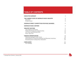 © Georgia Music Partners :: January 2015 2
TABLE OF CONTENTS
EXECUTIVE SUMMARY	 3
THE CURRENT STATE OF GEORGIA’S MUSIC INDUSTRY	 4
Education	4
Private Sector	4
GEORGIA’S DIRECT COMPETITION FOR MUSIC BUSINESS	 6
GEORGIA’S MUSIC CENTERS	 9
INDUSTRY SECTORS	 11
The Creative Community	11
Media Post-Production Opportunities	12
Live Music and Entertainment	14
Music High Tech	17
GROWTH OPPORTUNITIES	 18
Marketing Georgia’s Music Scene	18
Advocating for Financial Investment and Business Incentives	20
Promoting and Funding Music Education	23
CONCLUSION	 24
Our Strategy	24
 