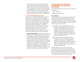 © Georgia Music Partners :: January 2015 20
email list to receive our free newsletters; join
our meet-ups and mixers; and join us to help
make a difference. We are also working on an
archival page on the site where local businesses
can create profiles, resulting in a music business
directory of sorts, which can help both local
and out-of-state parties identify the right music
person or business for any music–related task.
Live Tour and Rehearsal Incentive
Live tours on the scale of Garth Brooks, Beyonce,
Dave Mathews, and Kenny Chesney are large
operations. The band and crew set up shop often
up to a month to build/design sets and rehearse
(similar to TV productions). The average pre-tour
production spend on shows of this magnitude
ranges $300,000 - $800,000. Louisiana the
State works with the music industry and private
companies to attract and bring in more music
focused businesses, such as these. *In 2014,
Pinewood UK hosted the Foo Fighters at one of
their sound stages for their pre-tour rehearsals.
Industry Trade Missions: GMP believes there is a
lot to learn from other states and cities that have
produced successful music industry platforms
using incentives. We also believe that Georgia’s
music industry needs to advocate its case at
leading industry markets. To that end, GMP plans
to advocate for a budget (state, city, and private
sector) to be allocated to an industry trade
mission to Los Angeles to meet with key industry
executives to raise awareness of Georgia’s
current tax incentive and explore other initiatives
that we can add to our advocacy roadmap.
Advocating for financial
investment and business
incentives
We believe there are two main levers to consider in
this section:
n Tax Incentives
n Investment Incentives
Tax Incentives
Tax incentives may prove a strong tool that helps
increase funding for music education and music
businesses alike. Such incentives have proven to
work well at competing states, as well as in Georgia
with respect to the film industry, which is a good
model to review and emulate.
n In 2008, Georgia implemented one of the
country’s most aggressive film tax incentive
programs. The economic impact of this
program in 2012 is estimated at more than
$3.1 billion, according to the Georgia Film,
Music and Digital Entertainment Office. The
industry provides an estimated 25,000 jobs,
of which 11,000 are full time.
n This film industry incentive allows for up
to 30% of a studio or business’ production
expenditures to become transferable tax
credits. The program is available for qualifying
projects, including feature films, television
series, commercials, music videos, animation
and game development.
While this benefit may impact music video
productions and music pre and post production
for movies, those sections represent but a small
portion of Georgia’s music industry, which means
the majority of music industry activity in Georgia is
not enjoying the benefits of this tax credit.
 