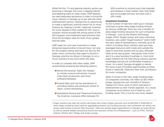 © Georgia Music Partners :: January 2015 21
While the film, TV, and gaming industry sectors are
booming in Georgia, the music is lagging behind
and bleeding talent to other states. GMP believes
we need dedicated assistance in order to bring the
music industry in Georgia up to par with the other
entertainment sectors. Georgia has an opportunity
to make a significant, positive impact for its music
industry by creating a similar, measured incentive
for music people to that created for film. Such a
program should emulate the strong points of the
film program, and implement best-practices that
drive the strongest value for both music people
and the state.
GMP seeks for such new incentives to create
enhanced opportunities to record music not only
for film projects being shot here, but also for the
wider music community that seeks to record in
Georgia; practice live shows in Georgia; or run a
music business of any kind within the state.
In order to compete with other states, GMP
recommends reviewing the following options:
n Revise the existing “Sales Tax Holiday”
to include musical instruments, musical
instrument accessories, and music
software/hardware.
n Extend Sales and Use tax exemptions to
recording studios and producers similar to
Texas’ current exemptions.
n Standalone Musical and Theatrical Production
Tax Incentive. Louisiana offers between 10-
30% incentive to musical tours that originate
and rehearse in their market. New York State
also encourages pre-tour activities with a
24% credit.
Investment Incentives
As the number of high-tech start-ups in Georgia
continues to grow, early-stage funding remains
an obvious challenge. There are only a handful of
early-stage funding resources for such companies
in Georgia – such as the Atlanta Technology
Angels (ATA), Seraph Group, and many individual
investors, also called “Angel Investors”1
which fulfill
the early need of entrepreneurs, normally up to $1
million in funding. Music industry start-ups have
leveraged resources both inside and outside the
state to fund their growth and success, although
while as the saying goes, “everybody loves music”
and it is a sexy business to partake in, most local
angel investors do not hold strong industry-specific
knowledge and are not comfortable investing in
music. As a result, Georgia struggles to deliver
the same scope of funding opportunities as those
found in Nashville, California, New York, and Boston
for music companies.
When it comes to the next, larger funding stage
of companies (normally a $1 million to $15 million
range), Georgia has just a handful of Venture
Capital (VC) firms, none of which specialize in
entertainment as their market segment. As a result,
companies must venture out of state for such
funding needs. This is true for any music related
1 Angel investors are high-net-worth individuals who invest smaller amounts such as $25,000 or $100,000 in
early-stage companies each (and by aggregating several such funding sources, new companies can amass nec-
essary seed money to launch their business). There are several angel organizations in Georgia, as noted above;
as well as several related networking events and resource centers for entrepreneurs – such as ATDC, Venture
Atlanta, Atlanta Tech Village, and Angel Lounge.
 