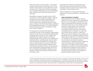 © Georgia Music Partners :: January 2015 22
start-up business, as well as artists – many artists
would pursue sponsors in Nashville, LA or NY, for
example. With major VC firms preferring to invest
“close to home” (Palo Alto, NY, Boston, Chicago,
etc.), Georgia entrepreneurs are at a disadvantage
when competing for potential funding sources
nationally.
Nonetheless, progress has been made. In 2013,
the amount of venture capital invested in Georgia
companies was the highest since 2008. Local
companies secured a total of $411.8 million in
venture capital, up from $262.8 million the prior
year, according to the MoneyTree Report, published
by PricewaterhouseCoopers LLP and the National
Venture Capital Association, and based on data
from Thomson Reuters.
It is important to note that while high tech
companies are seen as hot investment opportunities,
they are not the only such investment opportunities
in Georgia when it comes to music. Other, more
traditional music entities need such funding in
multiple phases of their growth curve, including live
show promoters, recording studios, and of course,
artists themselves. In Nashville, for example, the
music community tends to re-invest in itself often,
funding artists, studios, and both traditional and
new high tech businesses. With so many successful
music entrepreneurs leaving Georgia over time to
NY, LA, Nashville and elsewhere, Georgia is yet to
develop a similar music business community that
re-invests in itself.
Importantly, the state has several programs in
place that help promote the growth of smaller
companies. We encourage music people to take
advantage of these opportunities.2
GMP is interested in promoting the following
initiatives to increase investment in Georgia’s music
industry:
State participation in funding
Opportunities exist for the state to directly
profit from start-up investment by participating
directly in such activities. For example, for the
state to participate 50/50 with each and every
investment made into a music-related venture
will send a strong signal to the investment
community that their money is less at risk
in Georgia, and that they have a strong and
motivated partner in Georgia. This would not
only further induce investors to open local
offices and invest in Georgia music people and
businesses, but also enable the state to profit as
these startups reach exit. This will lead to a win-
win situation for the taxpayers. Such investment
can be made in new media companies,
individual artists, traditional and non-traditional
music businesses, and live entertainment
productions. The state could set aside a yearly
budget for this program, invite local businesses
to participate, and perhaps invite individual
tax payers to participate in similar fashion to
how individuals can direct their Georgia tax
payments toward certain schools.
2 These programs are primarily tailored for small and start-up businesses of all kinds (not specific to music), and
seem competitive with what many other states offer as well – including (i) Small Business Tax Relief, (ii) Angel
investor tax credits, and (iii) financing of up to $250,000 through the Entrepreneurial and Small Business Devel-
opment Loan Guarantee Program. More information is available about these tools at www.Georgia.org.
 
